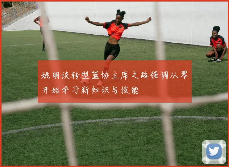 姚明谈转型篮协主席之路强调从零开始学习新知识与技能