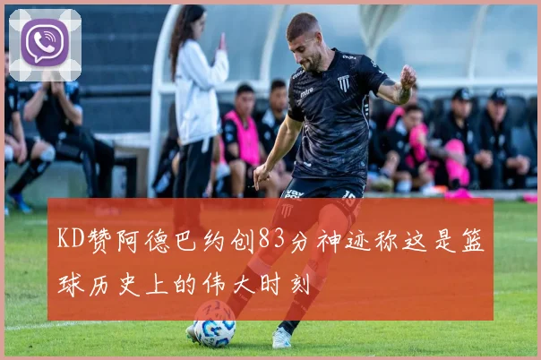 KD赞阿德巴约创83分神迹称这是篮球历史上的伟大时刻