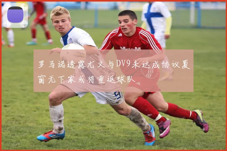 罗马诺透露尤文与DV9未达成协议夏窗无下家或将重返球队