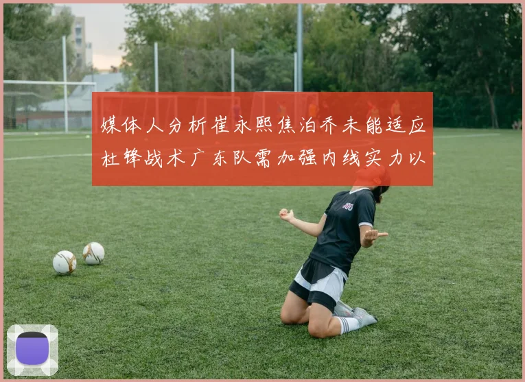 媒体人分析崔永熙焦泊乔未能适应杜锋战术广东队需加强内线实力以提升竞争力
