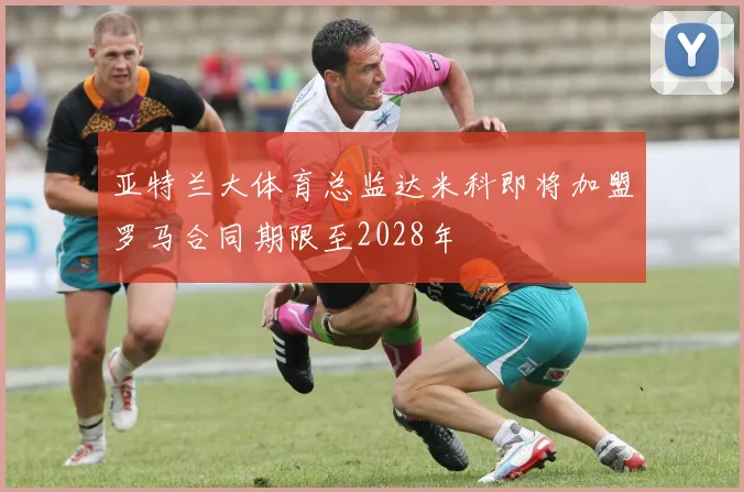 亚特兰大体育总监达米科即将加盟罗马合同期限至2028年