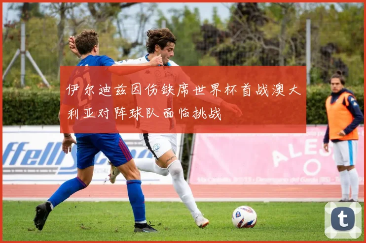 伊尔迪兹因伤缺席世界杯首战澳大利亚对阵球队面临挑战