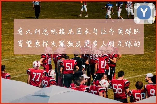 意大利总统接见国米与拉齐奥球队寄望意杯决赛激发更多人对足球的热爱
