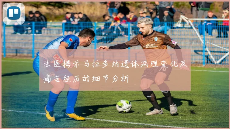 法医揭示马拉多纳遗体病理变化及痛苦经历的细节分析