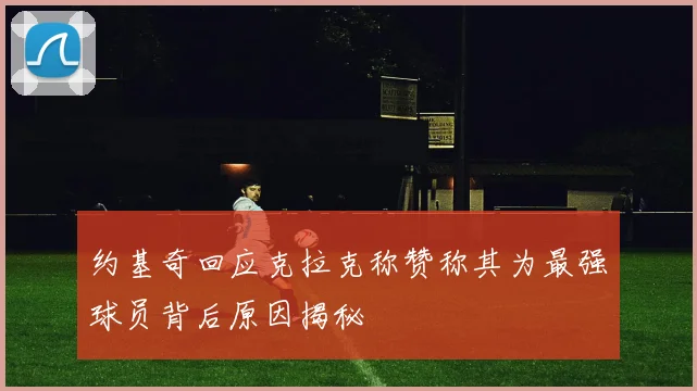 约基奇回应克拉克称赞称其为最强球员背后原因揭秘