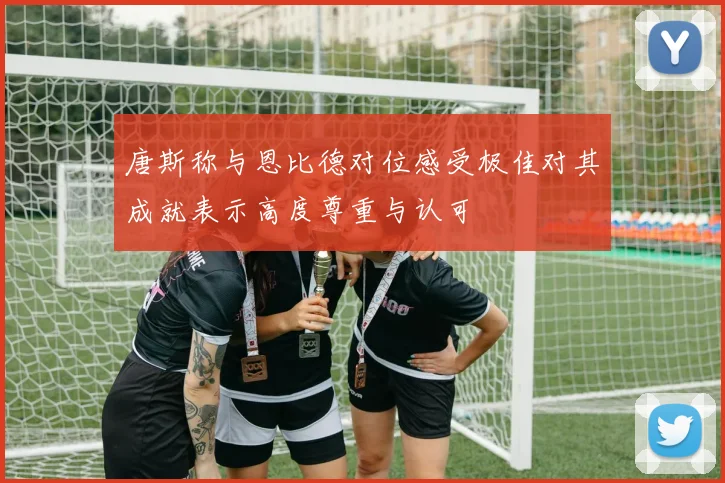 唐斯称与恩比德对位感受极佳对其成就表示高度尊重与认可