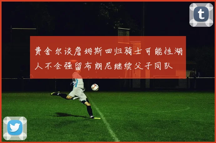 费舍尔谈詹姆斯回归骑士可能性湖人不会强留布朗尼继续父子同队